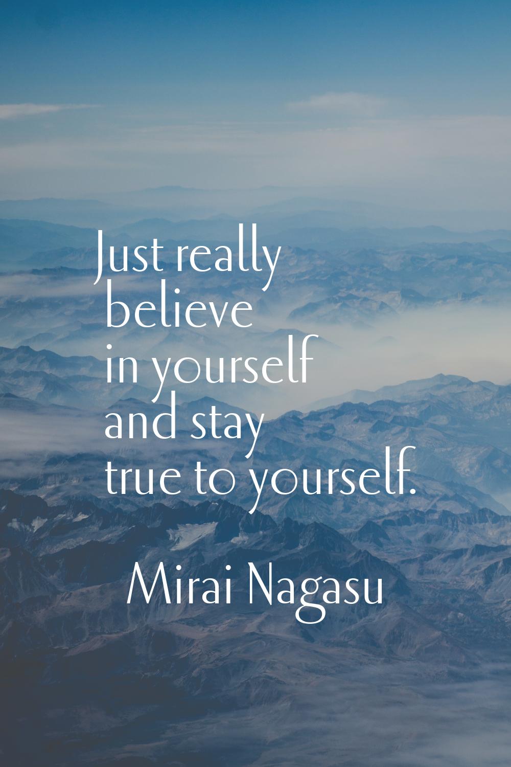 Just really believe in yourself and stay true to yourself.