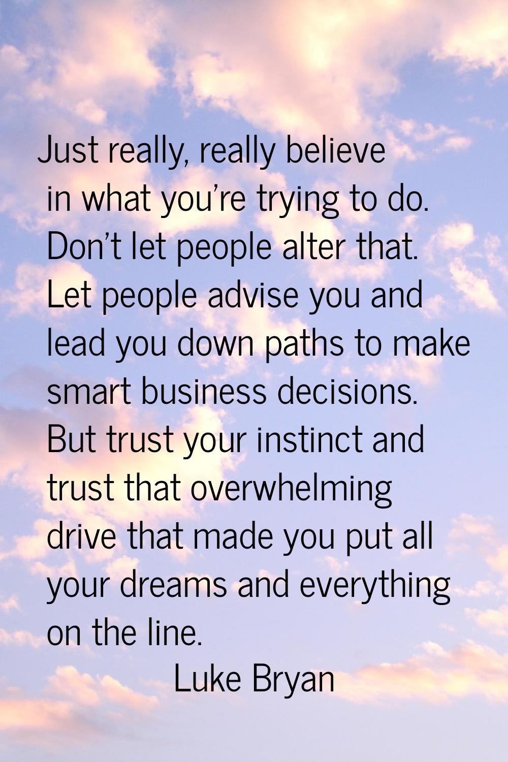 Just really, really believe in what you're trying to do. Don't let people alter that. Let people ad