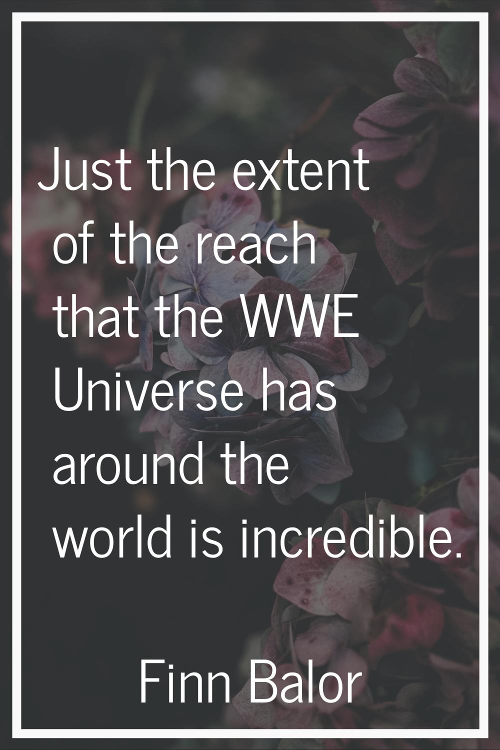 Just the extent of the reach that the WWE Universe has around the world is incredible.