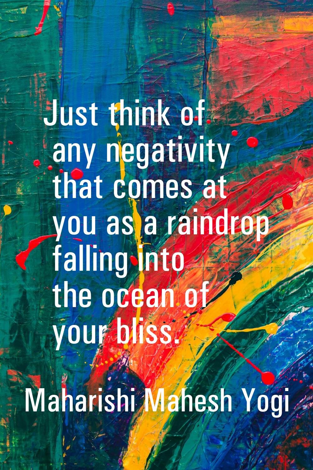 Just think of any negativity that comes at you as a raindrop falling into the ocean of your bliss.