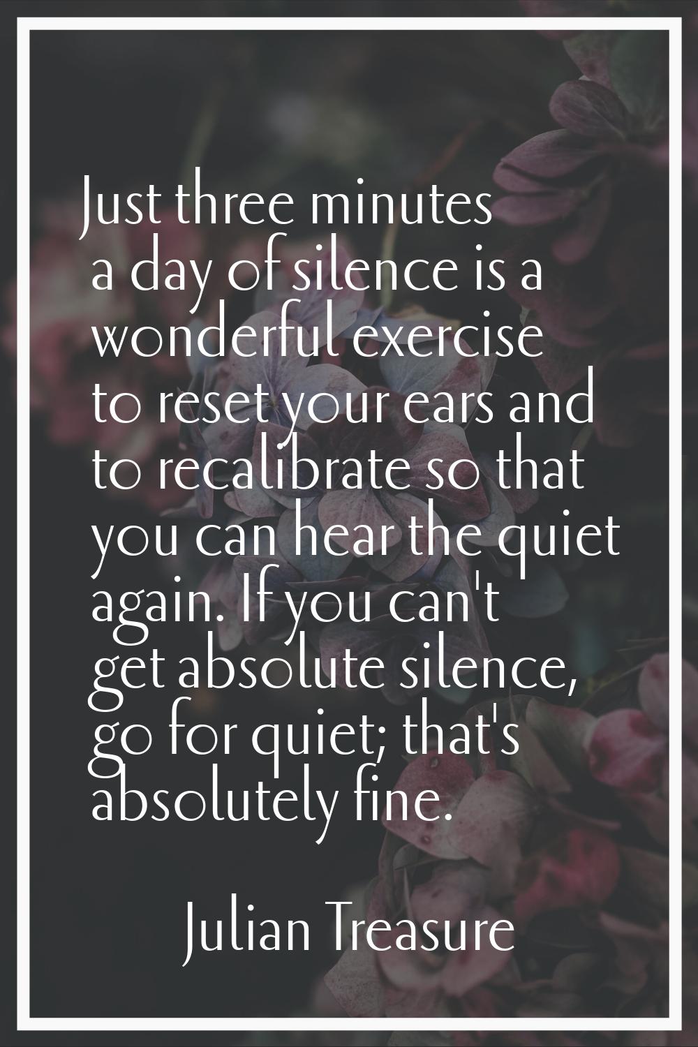 Just three minutes a day of silence is a wonderful exercise to reset your ears and to recalibrate s