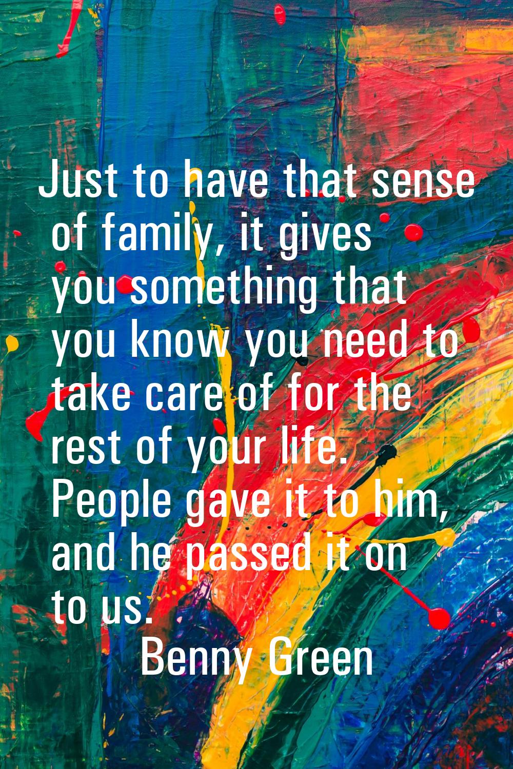 Just to have that sense of family, it gives you something that you know you need to take care of fo