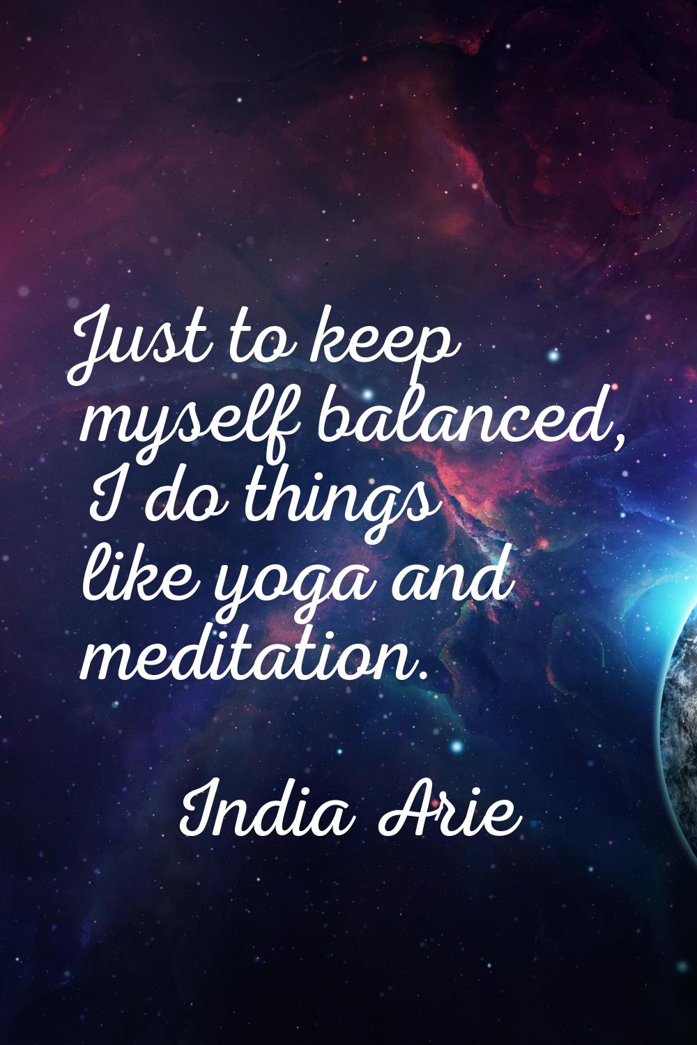 Just to keep myself balanced, I do things like yoga and meditation.
