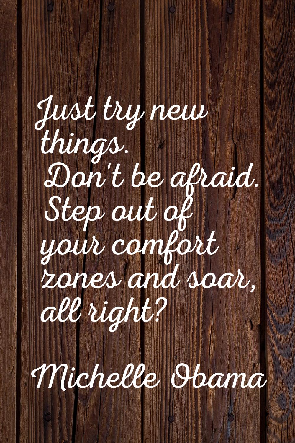 Just try new things. Don't be afraid. Step out of your comfort zones and soar, all right?