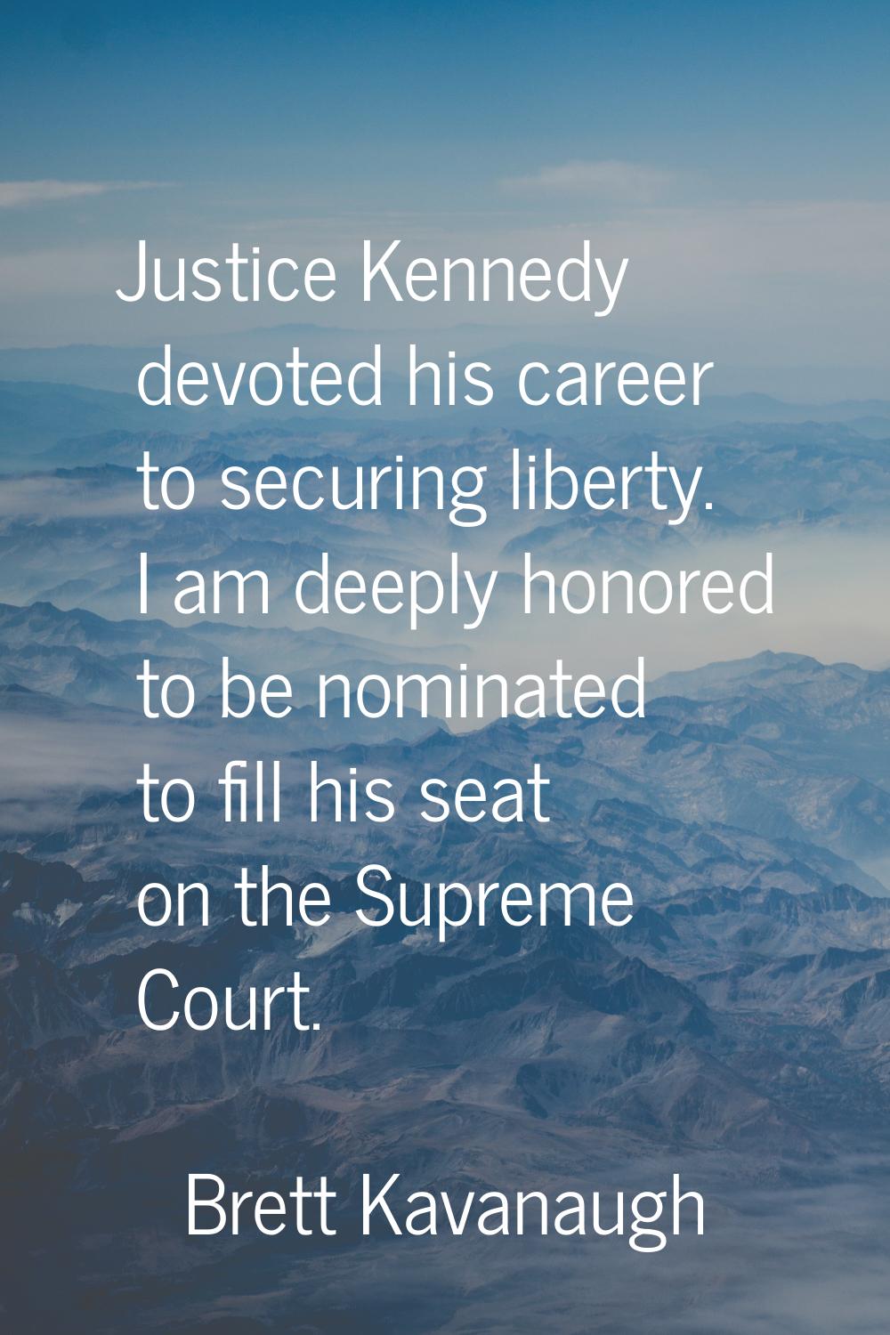 Justice Kennedy devoted his career to securing liberty. I am deeply honored to be nominated to fill