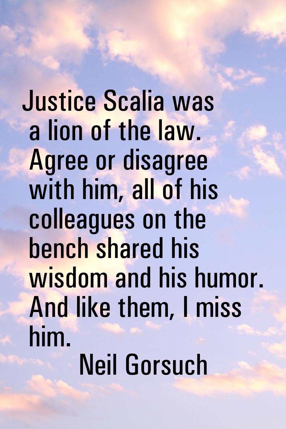 Justice Scalia was a lion of the law. Agree or disagree with him, all of his colleagues on the benc