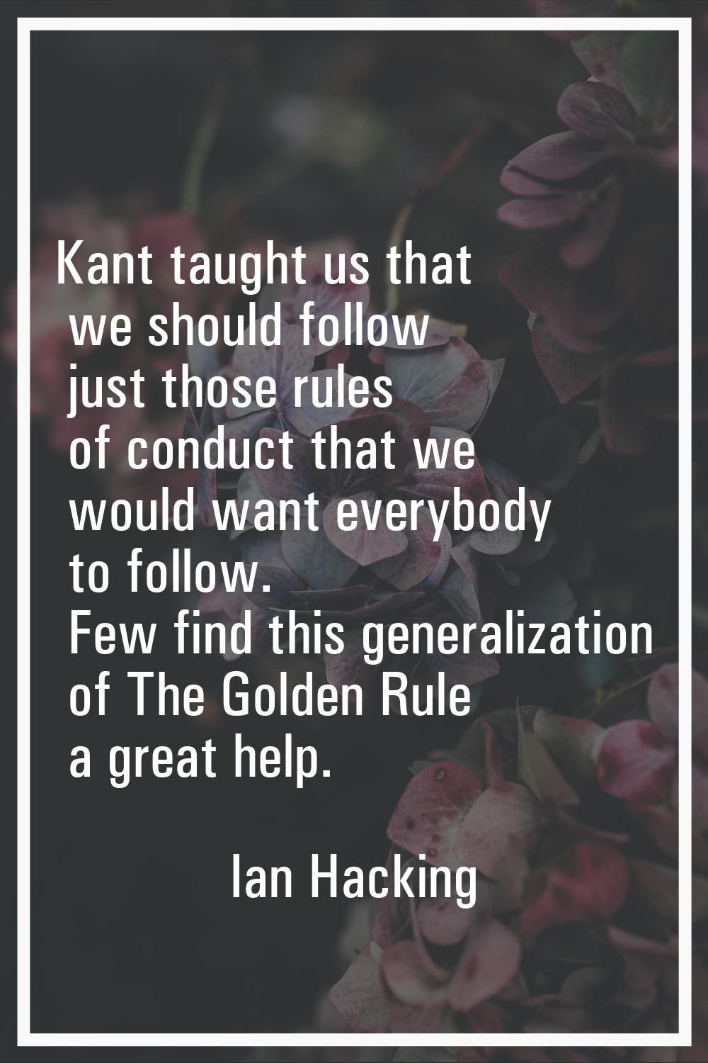 Kant taught us that we should follow just those rules of conduct that we would want everybody to fo