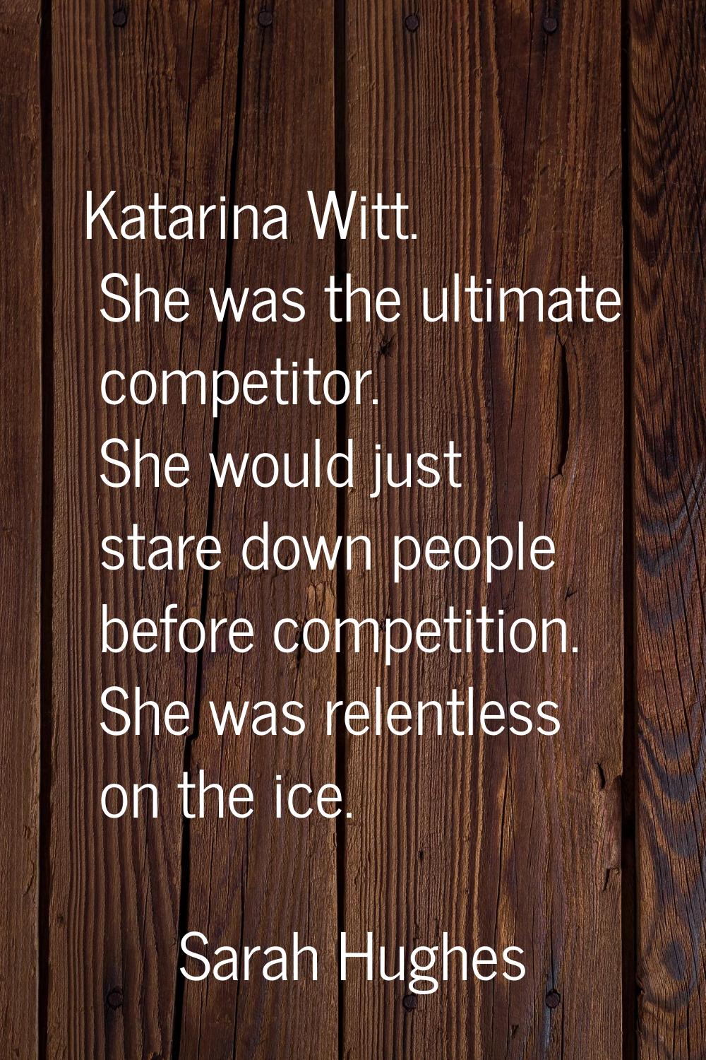 Katarina Witt. She was the ultimate competitor. She would just stare down people before competition