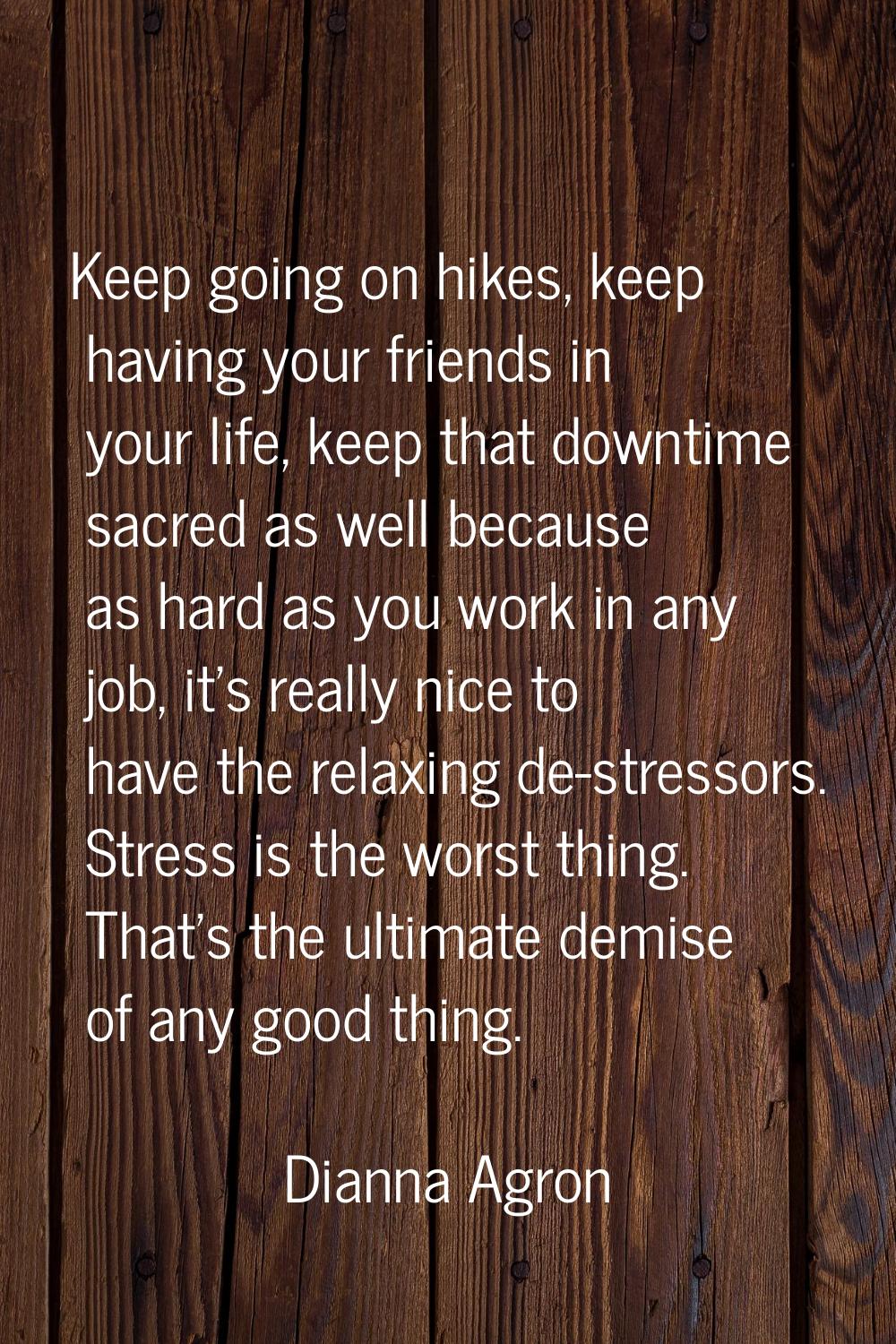 Keep going on hikes, keep having your friends in your life, keep that downtime sacred as well becau