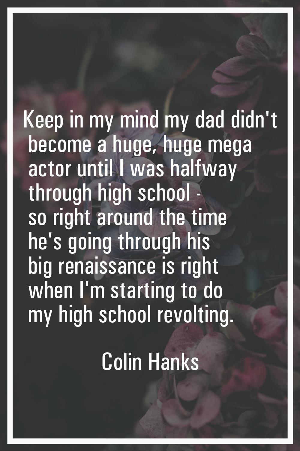Keep in my mind my dad didn't become a huge, huge mega actor until I was halfway through high schoo