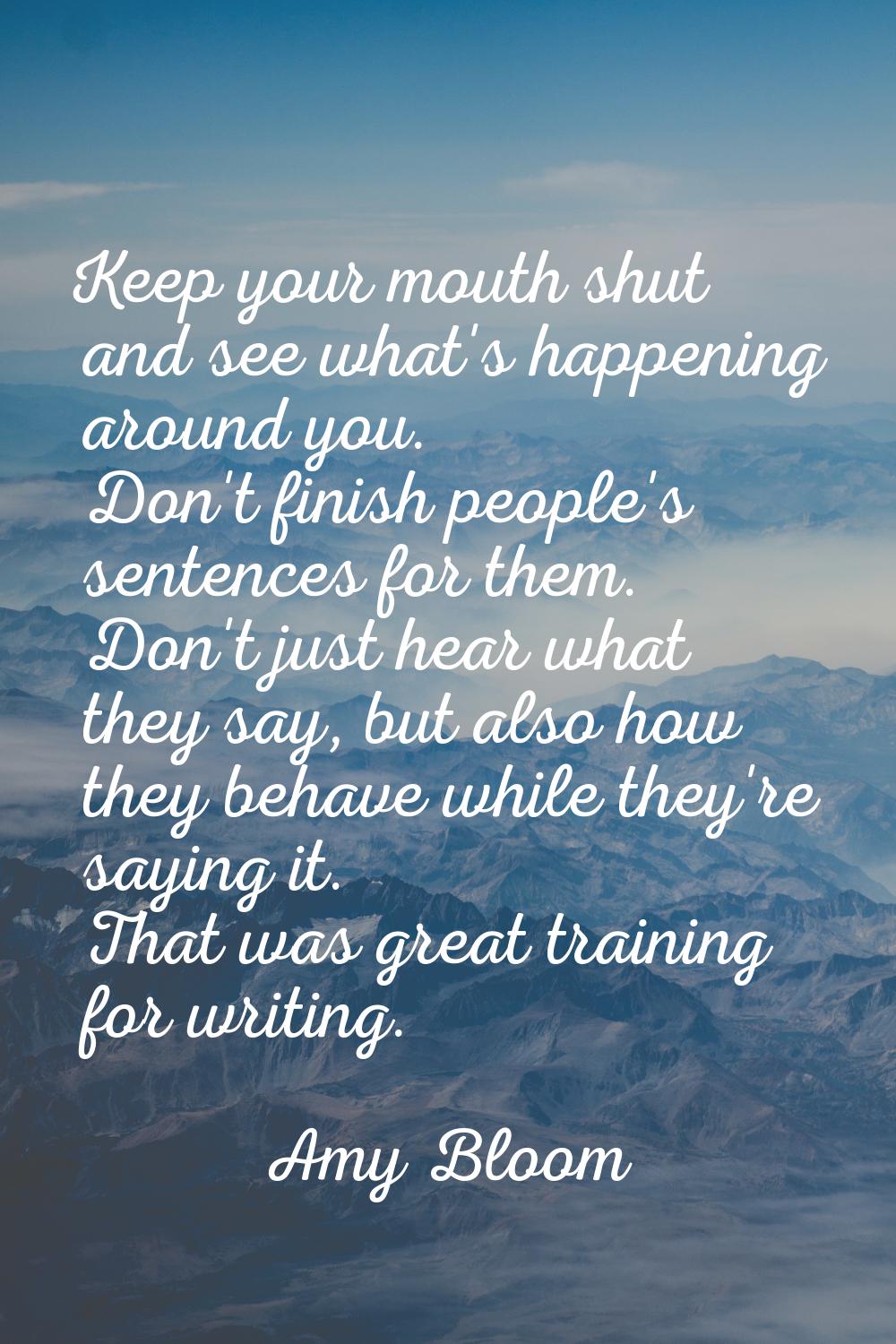 Keep your mouth shut and see what's happening around you. Don't finish people's sentences for them.