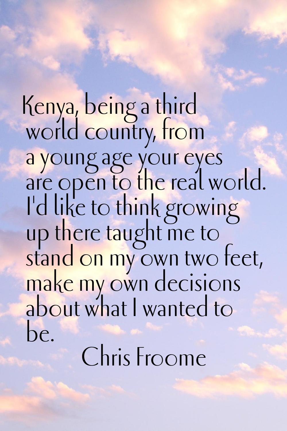 Kenya, being a third world country, from a young age your eyes are open to the real world. I'd like