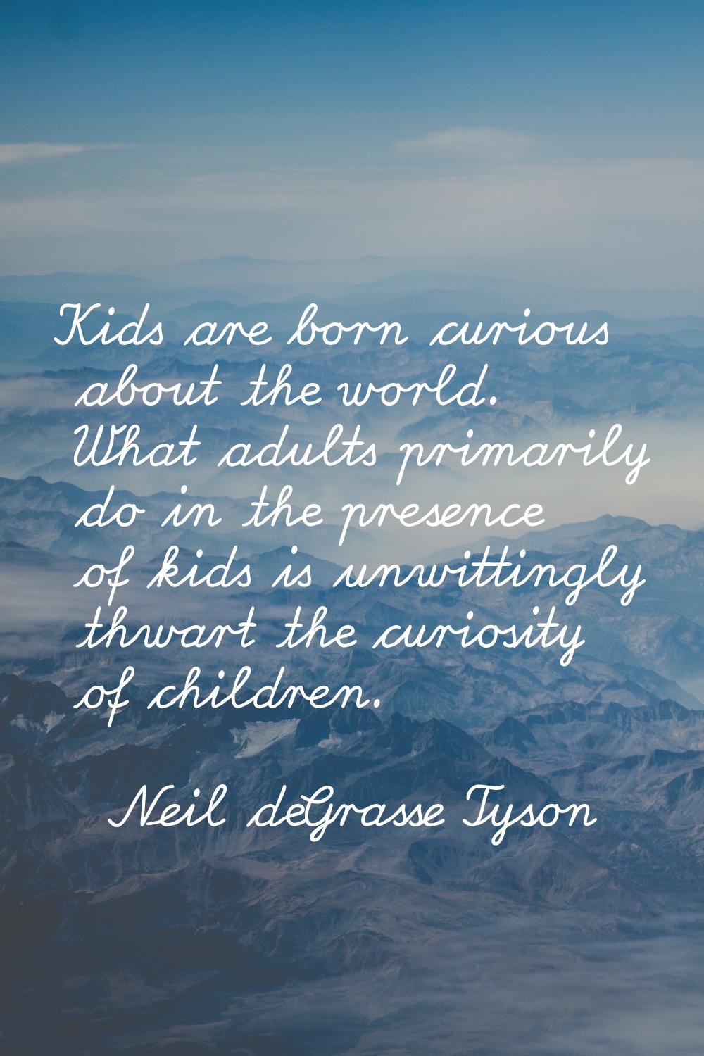 Kids are born curious about the world. What adults primarily do in the presence of kids is unwittin