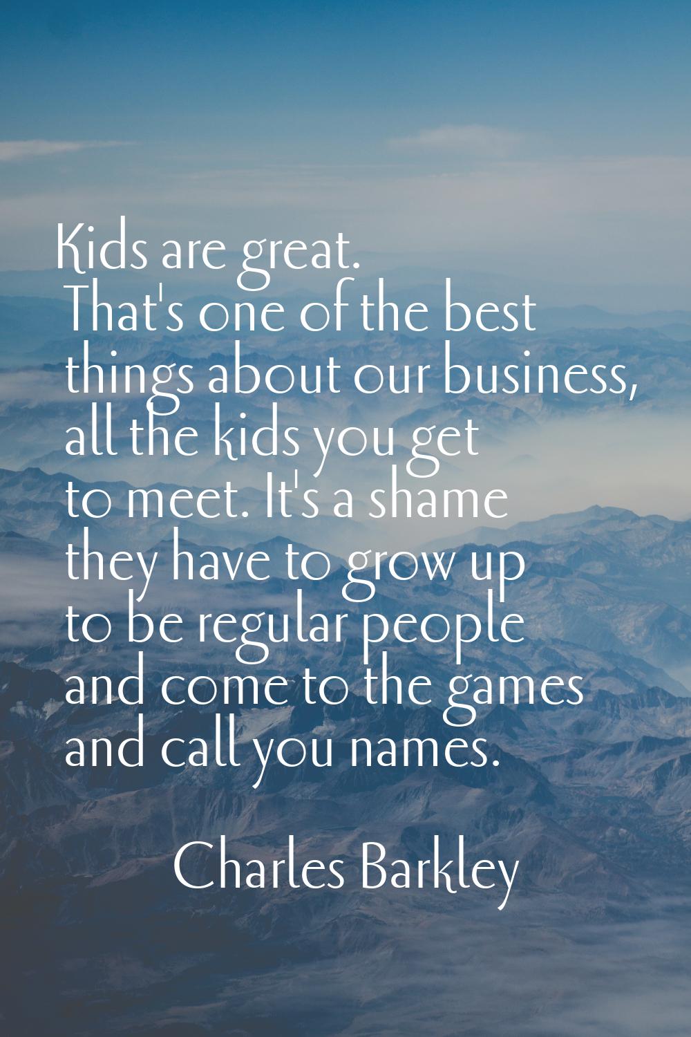 Kids are great. That's one of the best things about our business, all the kids you get to meet. It'