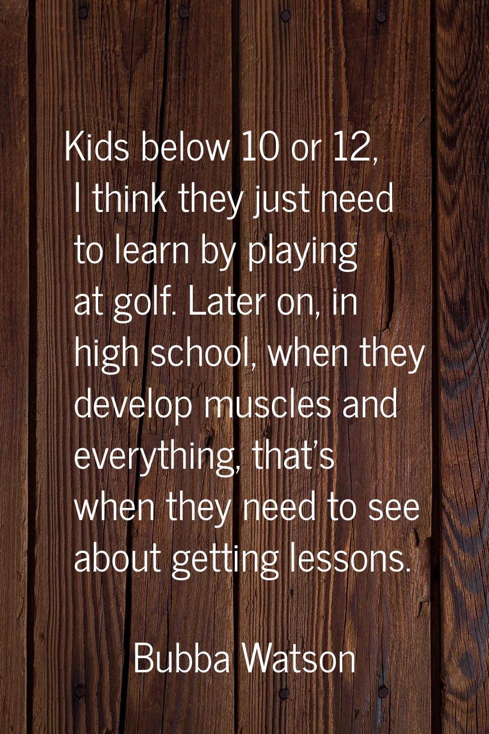 Kids below 10 or 12, I think they just need to learn by playing at golf. Later on, in high school, 