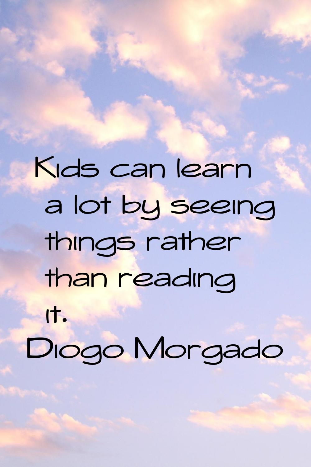 Kids can learn a lot by seeing things rather than reading it.