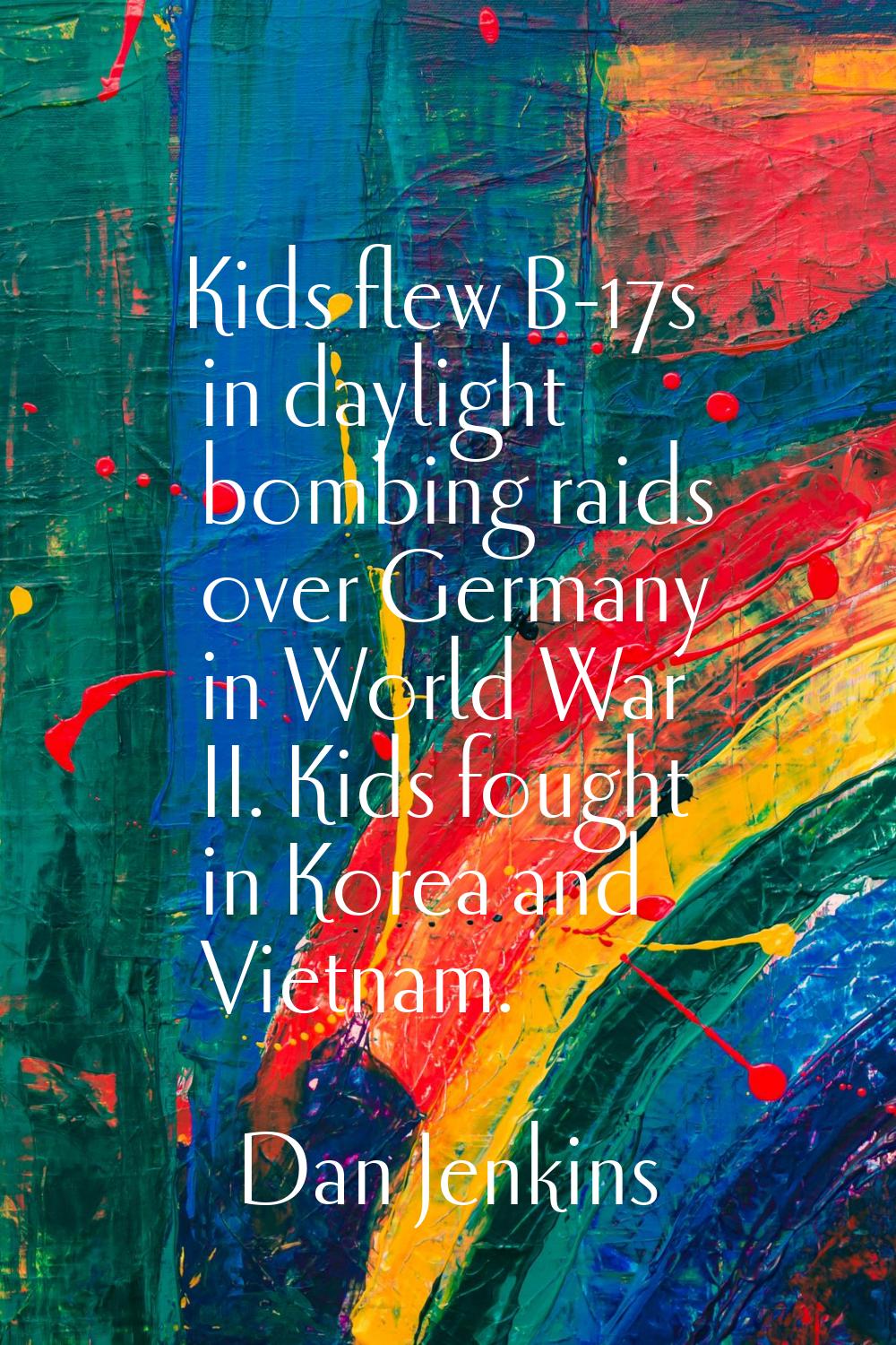 Kids flew B-17s in daylight bombing raids over Germany in World War II. Kids fought in Korea and Vi