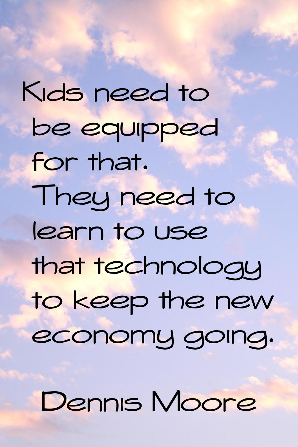 Kids need to be equipped for that. They need to learn to use that technology to keep the new econom