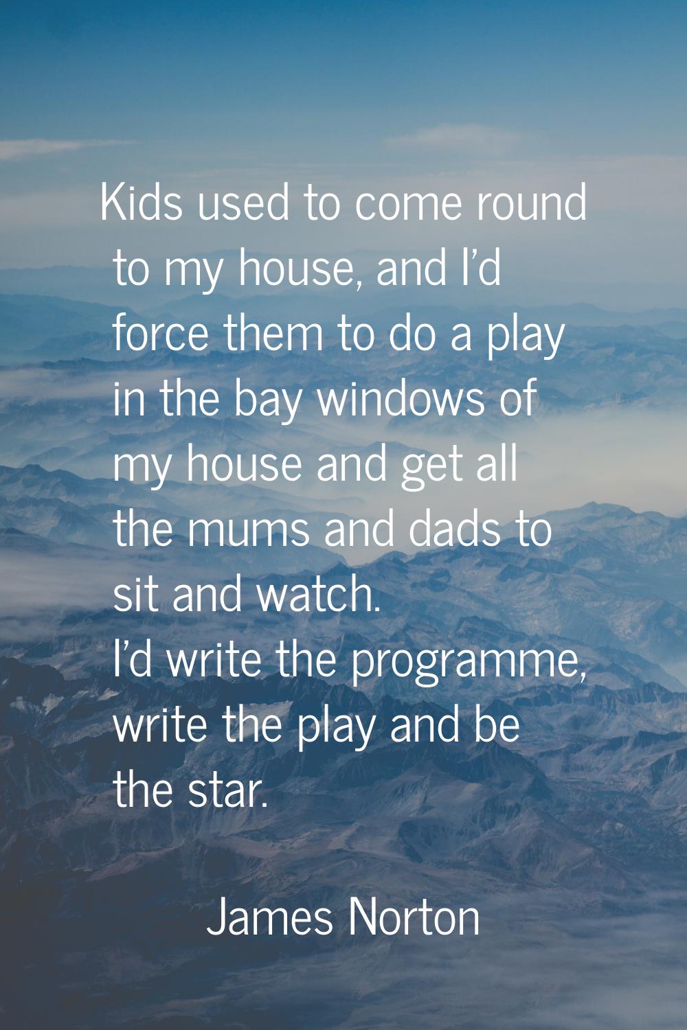 Kids used to come round to my house, and I'd force them to do a play in the bay windows of my house