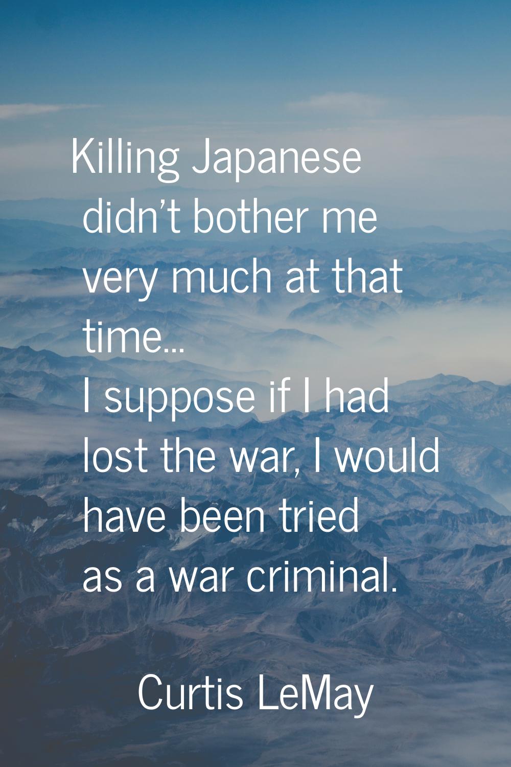 Killing Japanese didn't bother me very much at that time... I suppose if I had lost the war, I woul