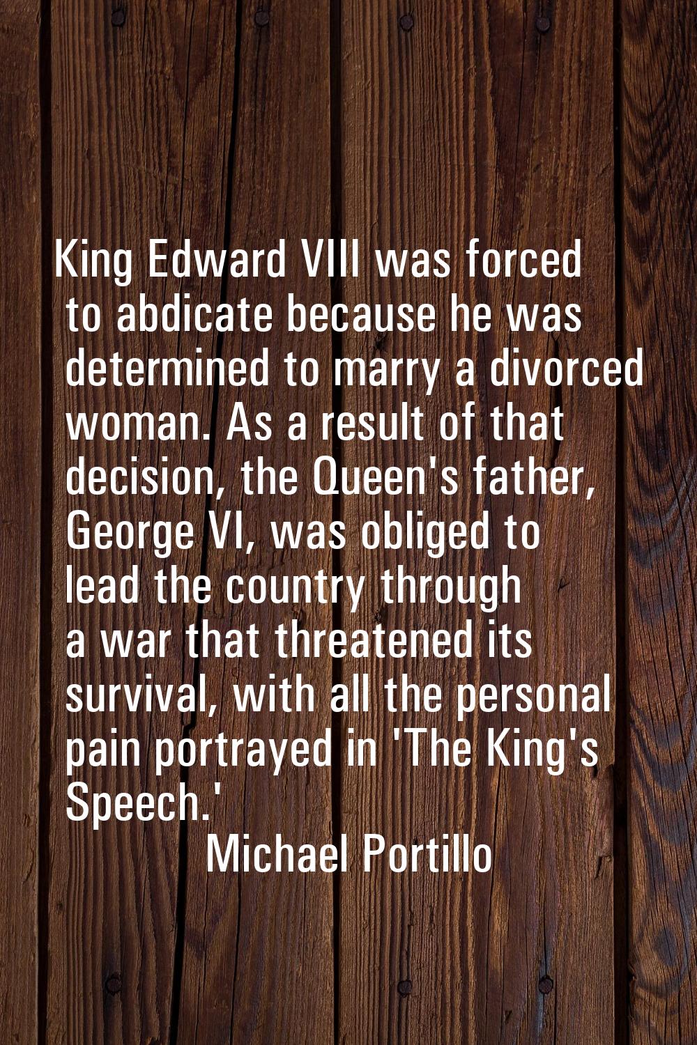 King Edward VIII was forced to abdicate because he was determined to marry a divorced woman. As a r