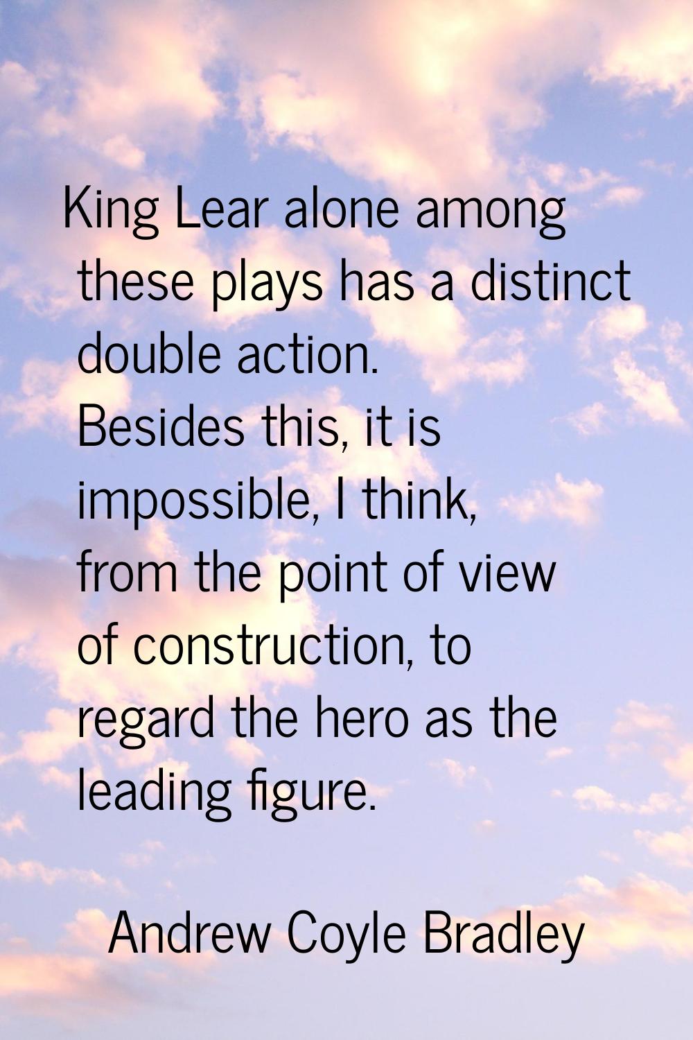 King Lear alone among these plays has a distinct double action. Besides this, it is impossible, I t