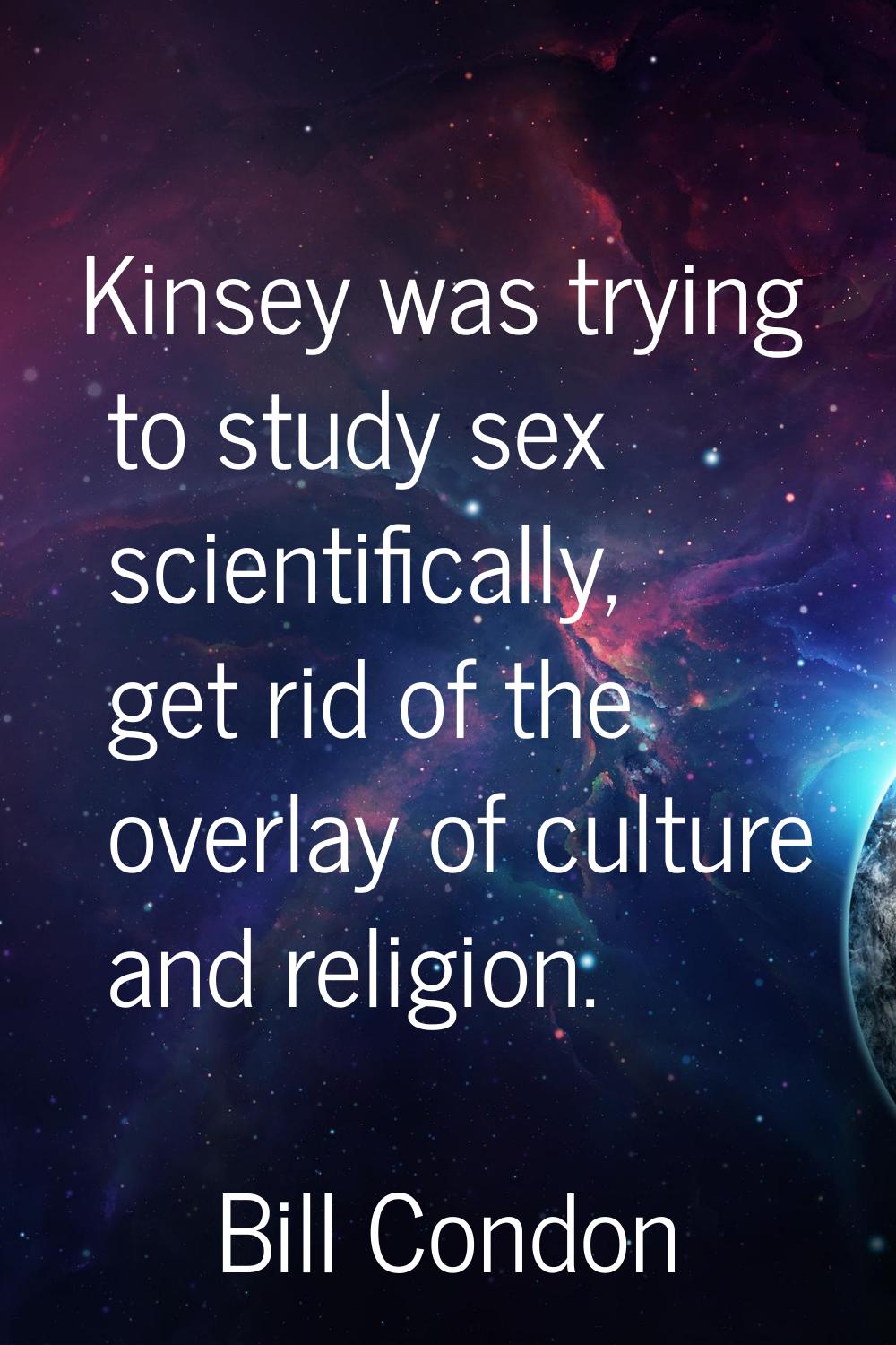 Kinsey was trying to study sex scientifically, get rid of the overlay of culture and religion.