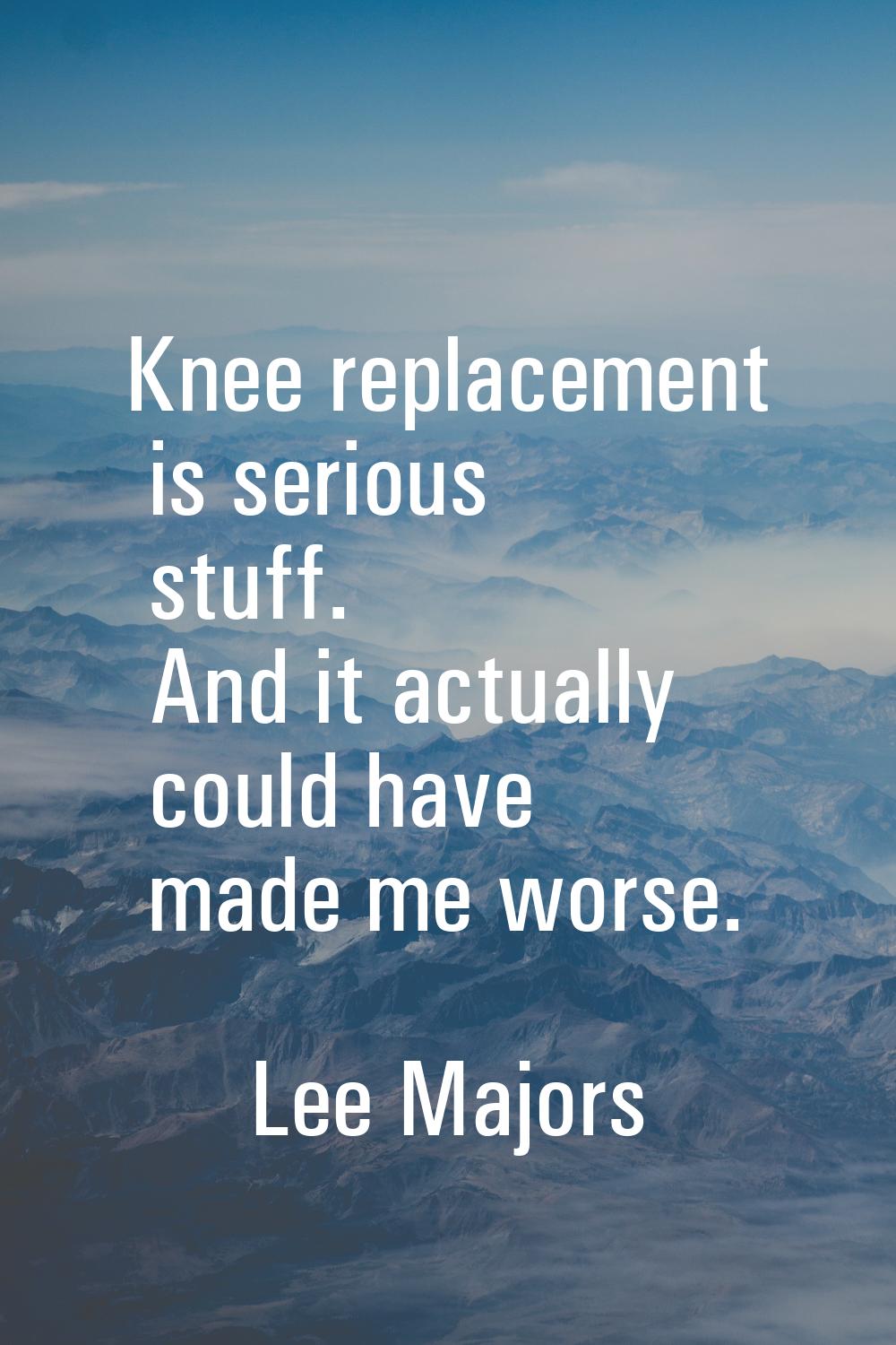 Knee replacement is serious stuff. And it actually could have made me worse.
