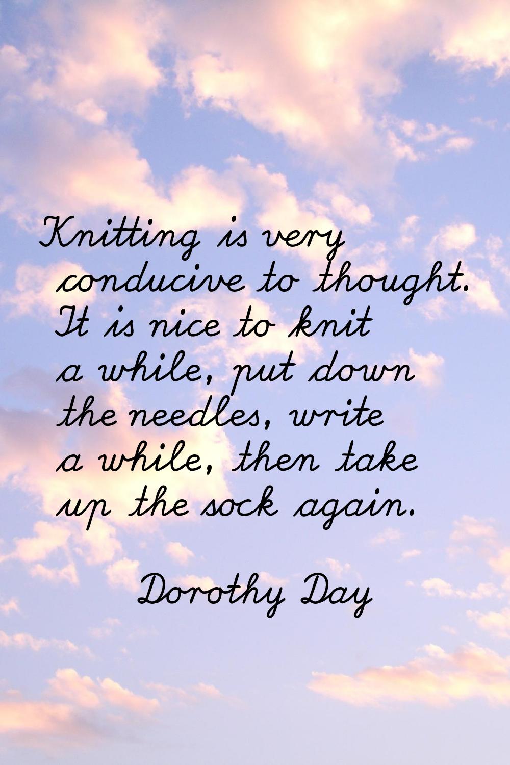 Knitting is very conducive to thought. It is nice to knit a while, put down the needles, write a wh