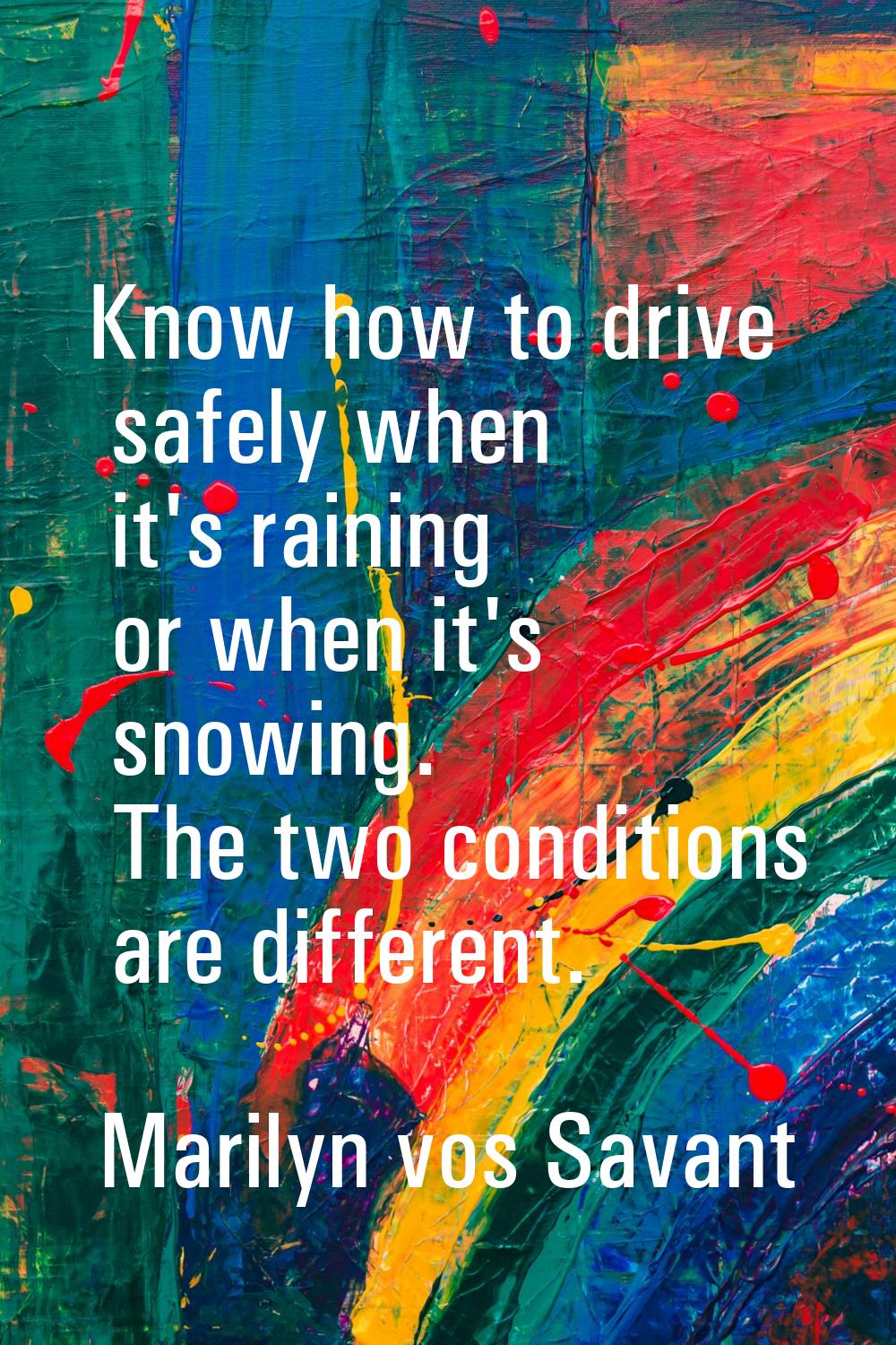 Know how to drive safely when it's raining or when it's snowing. The two conditions are different.