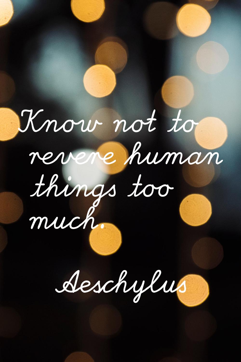 Know not to revere human things too much.