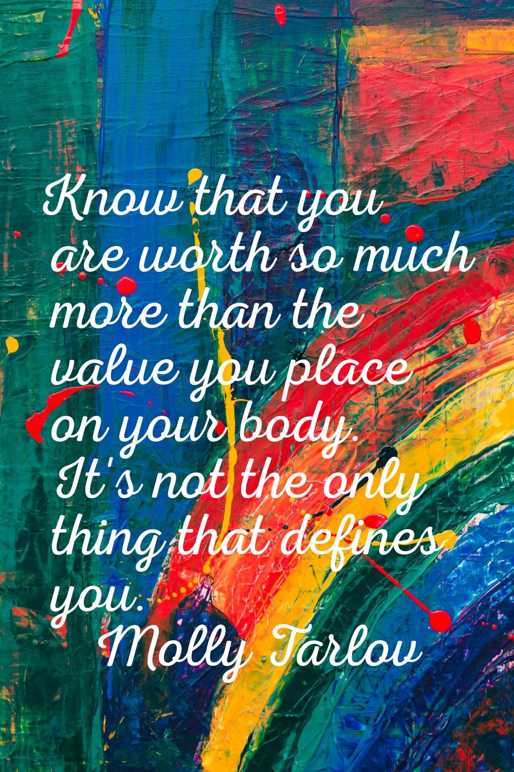 Know that you are worth so much more than the value you place on your body. It's not the only thing