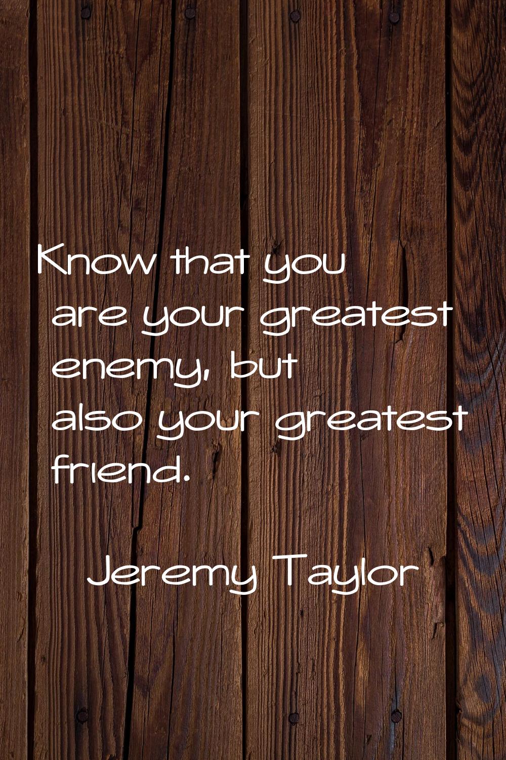 Know that you are your greatest enemy, but also your greatest friend.