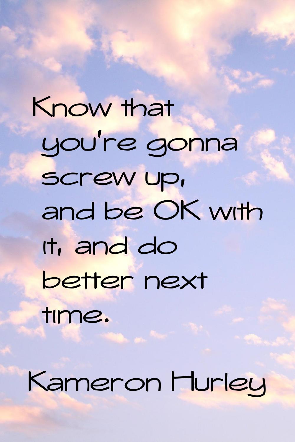 Know that you're gonna screw up, and be OK with it, and do better next time.