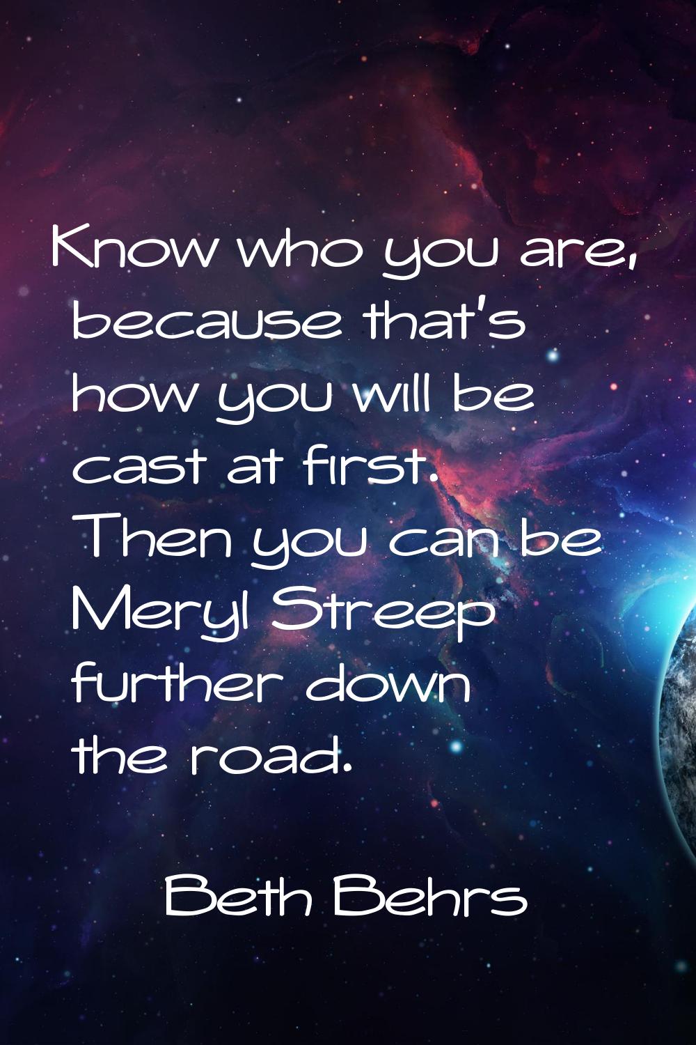 Know who you are, because that's how you will be cast at first. Then you can be Meryl Streep furthe