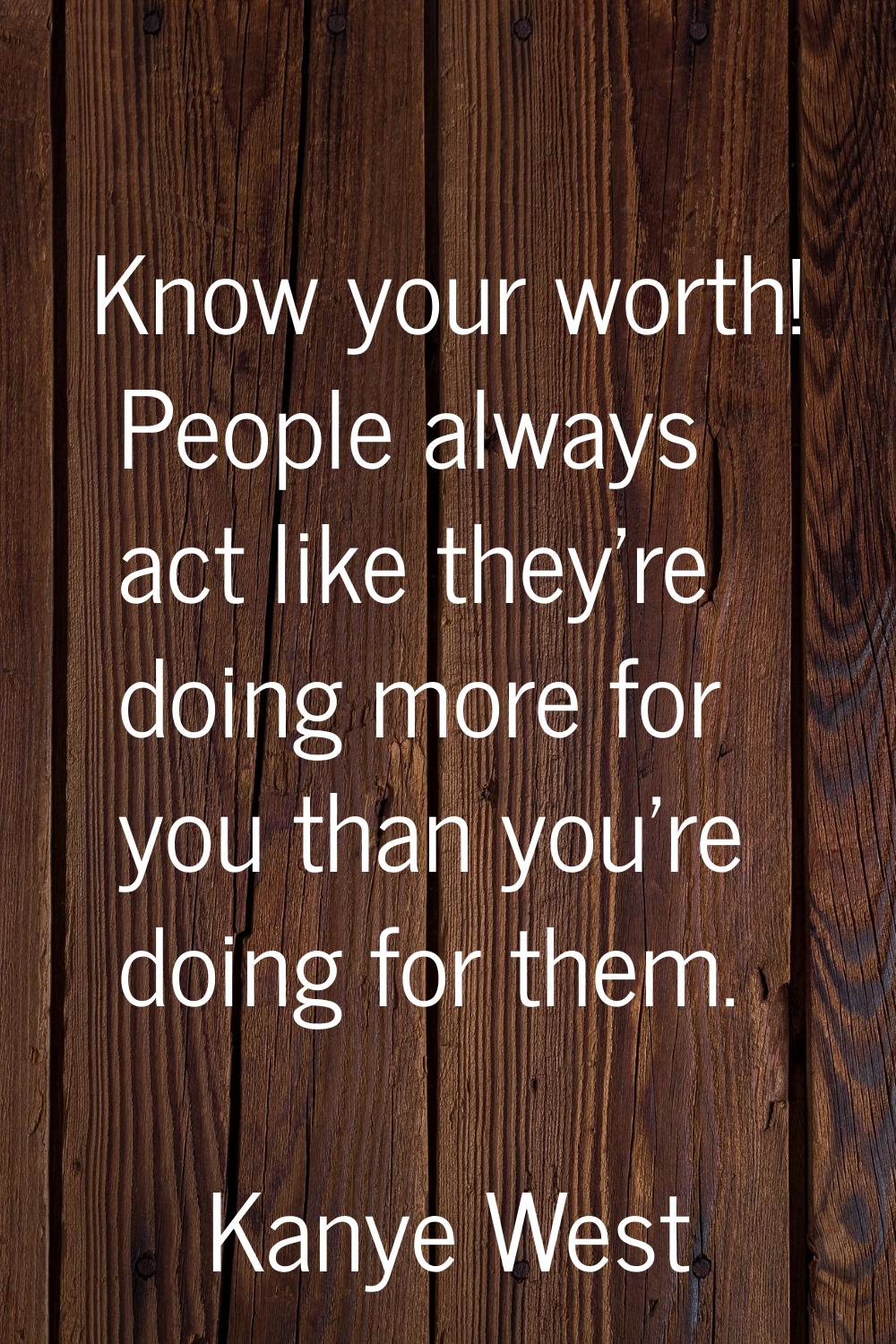 Know your worth! People always act like they're doing more for you than you're doing for them.