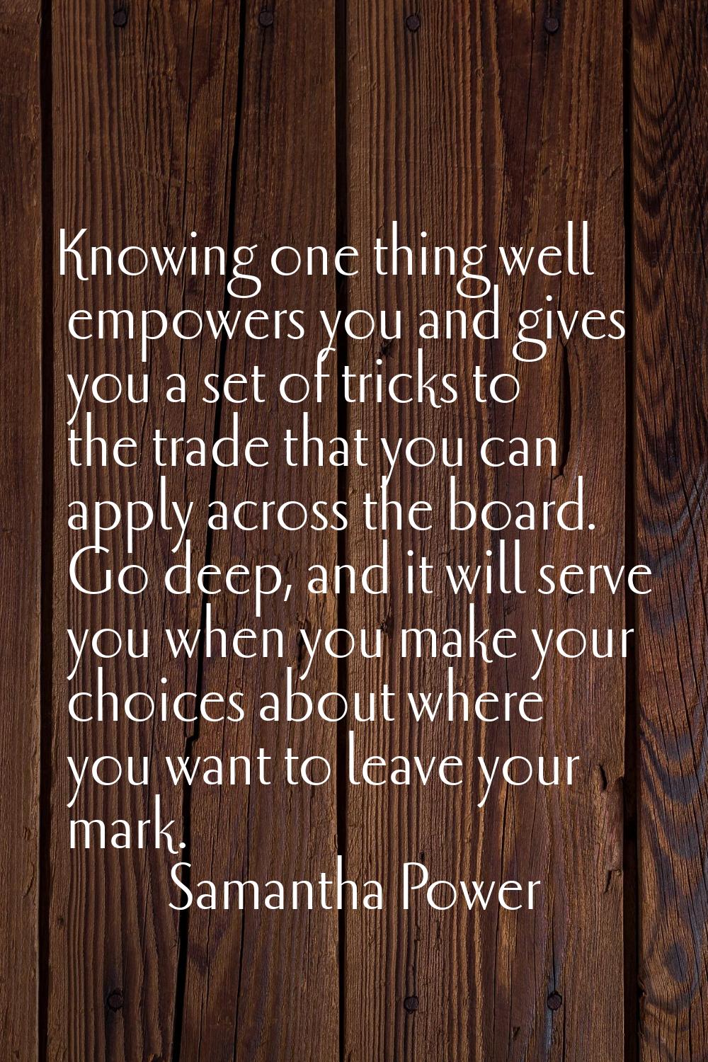 Knowing one thing well empowers you and gives you a set of tricks to the trade that you can apply a