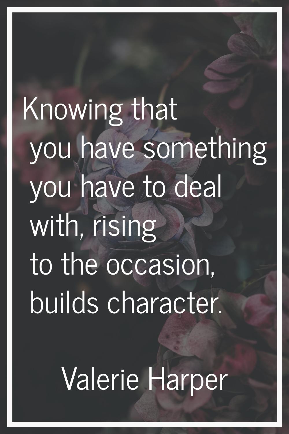 Knowing that you have something you have to deal with, rising to the occasion, builds character.