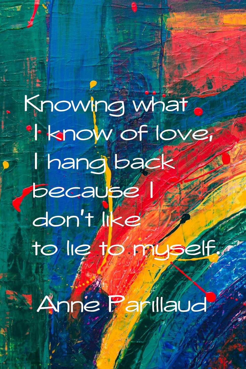 Knowing what I know of love, I hang back because I don't like to lie to myself.