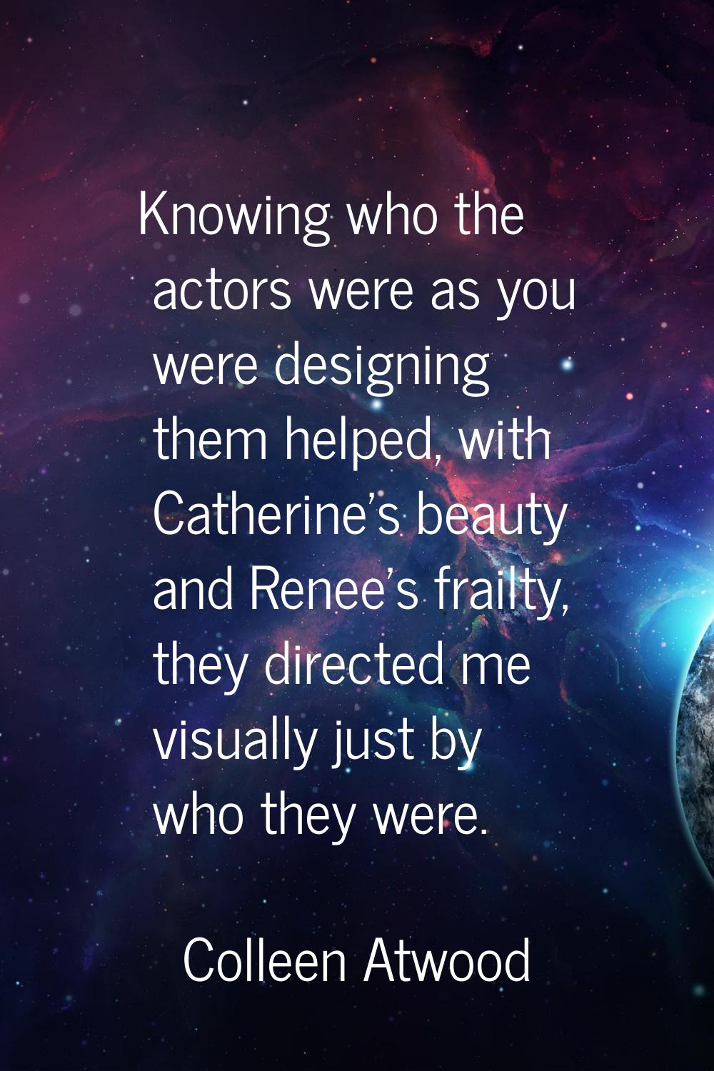 Knowing who the actors were as you were designing them helped, with Catherine's beauty and Renee's 