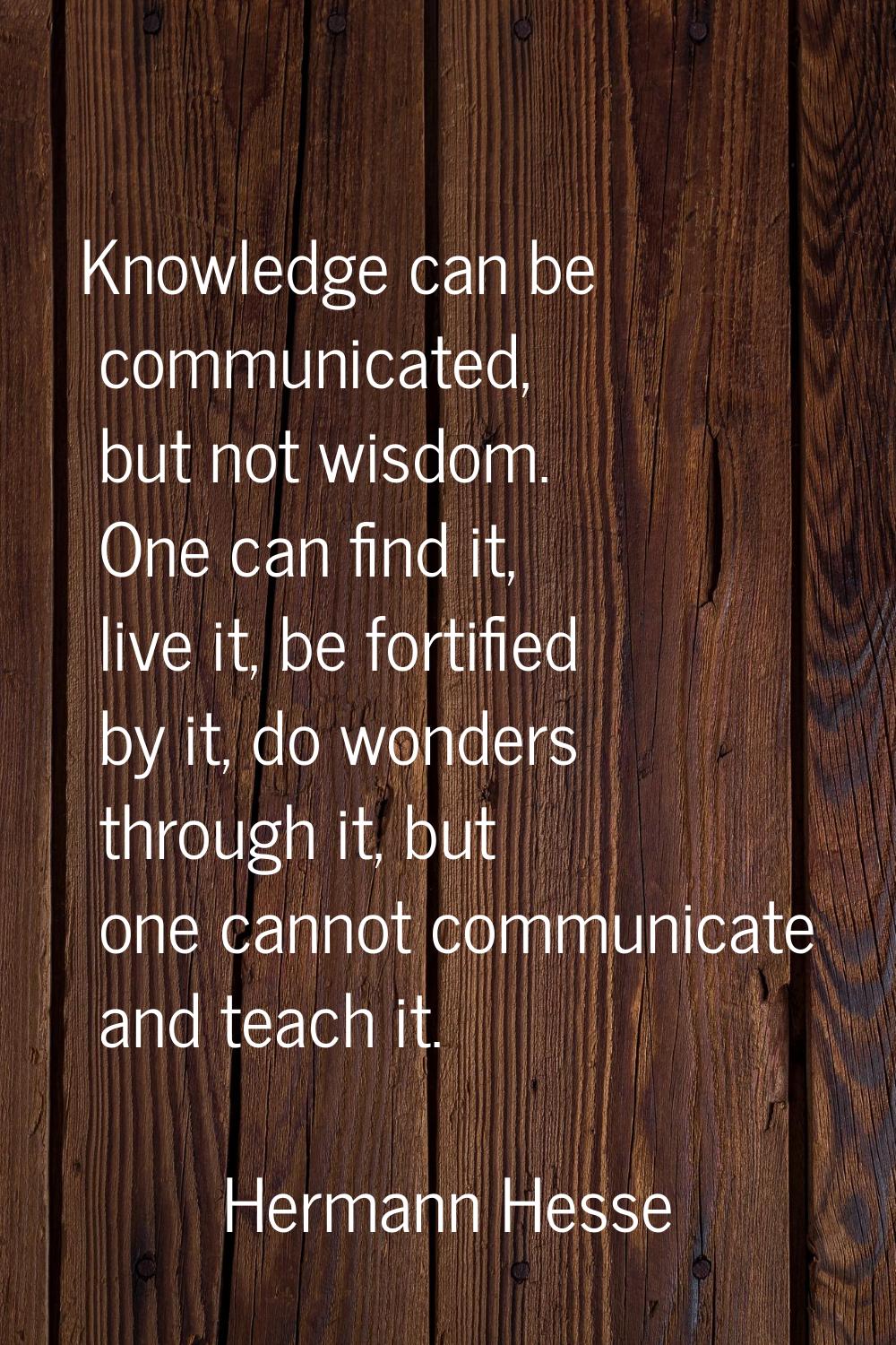 Knowledge can be communicated, but not wisdom. One can find it, live it, be fortified by it, do won