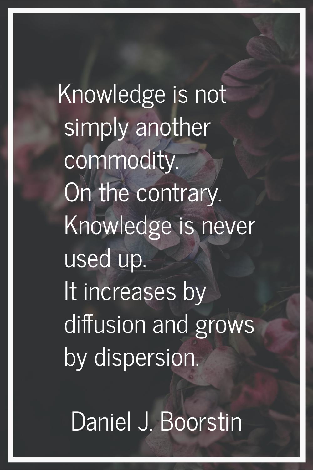 Knowledge is not simply another commodity. On the contrary. Knowledge is never used up. It increase