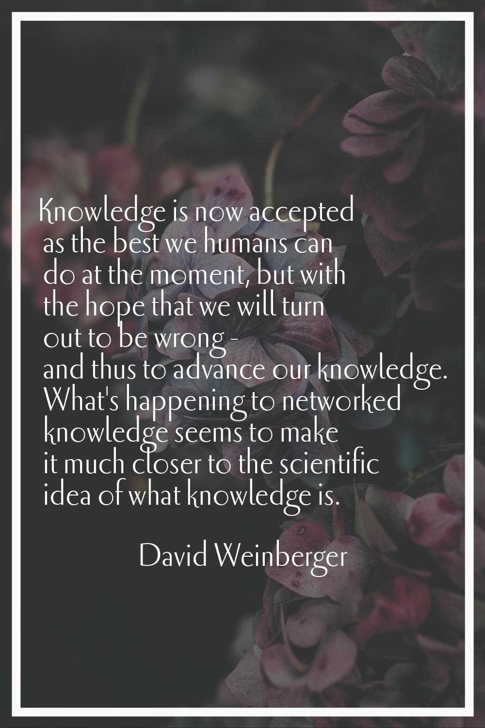 Knowledge is now accepted as the best we humans can do at the moment, but with the hope that we wil