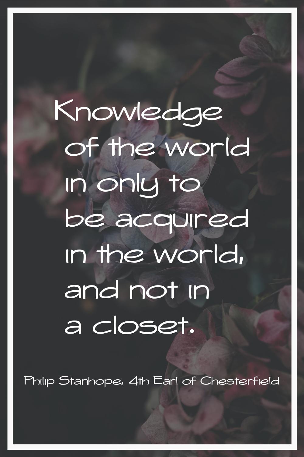 Knowledge of the world in only to be acquired in the world, and not in a closet.