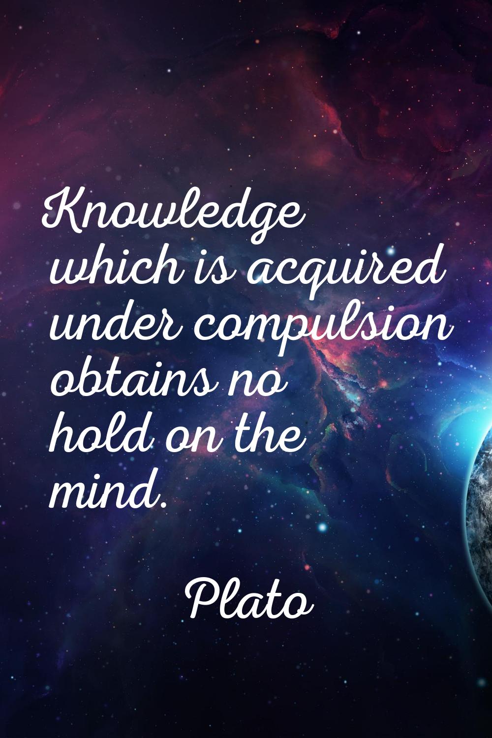 Knowledge which is acquired under compulsion obtains no hold on the mind.