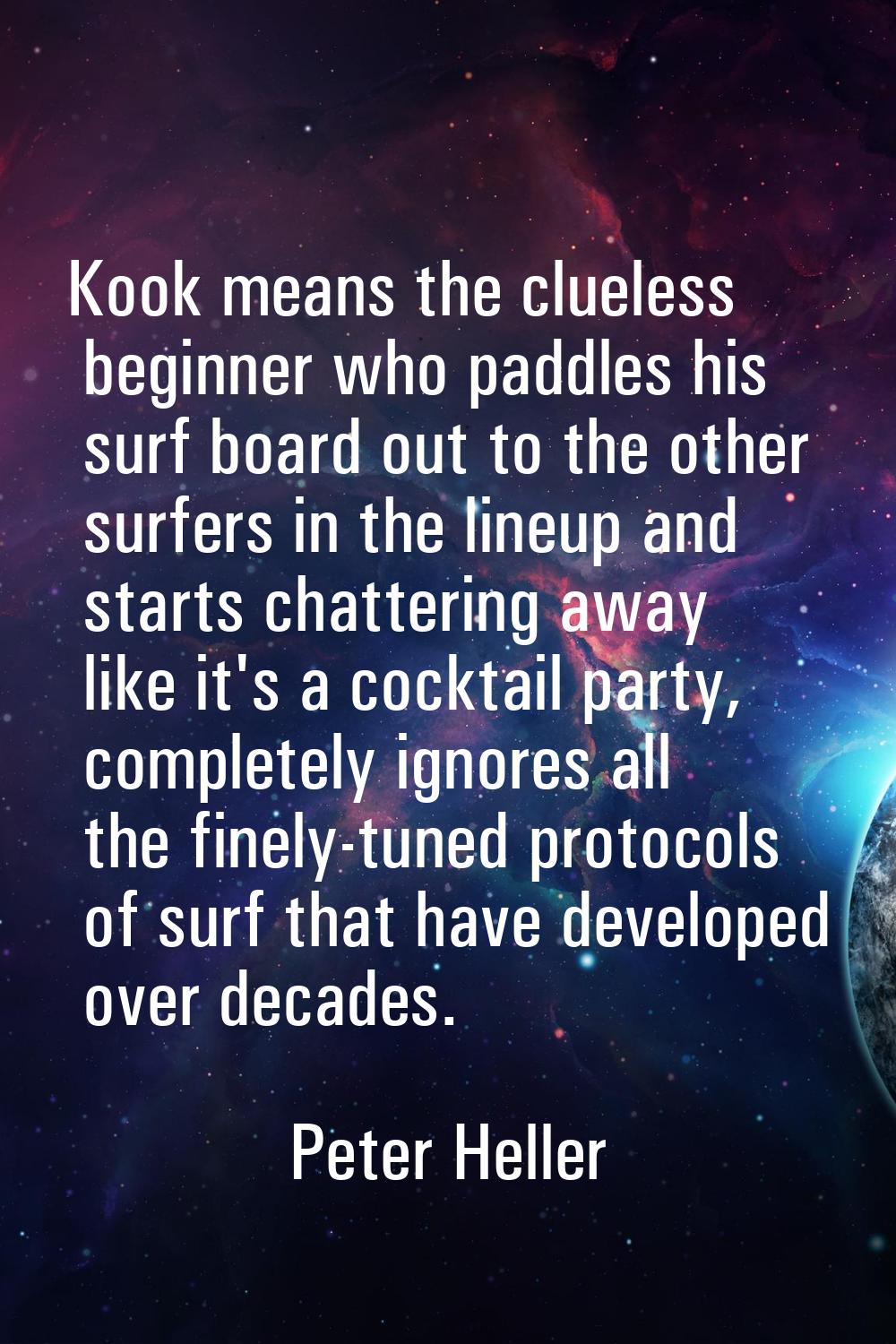 Kook means the clueless beginner who paddles his surf board out to the other surfers in the lineup 