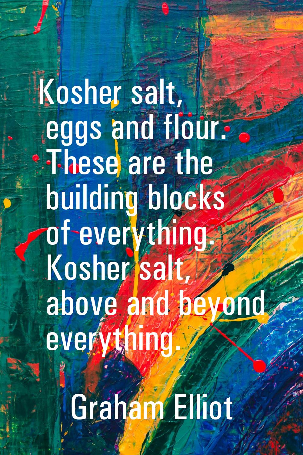 Kosher salt, eggs and flour. These are the building blocks of everything. Kosher salt, above and be