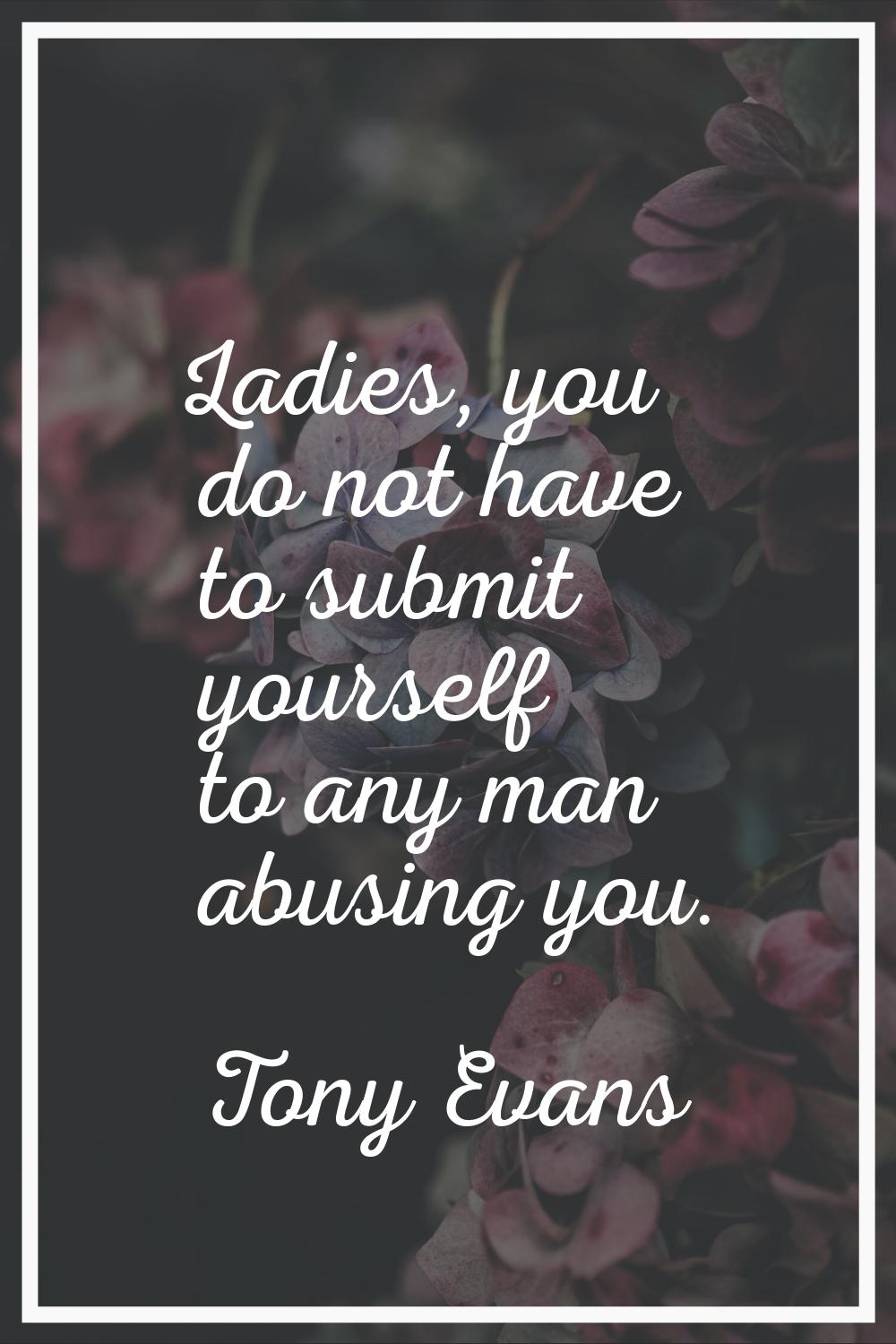Ladies, you do not have to submit yourself to any man abusing you.