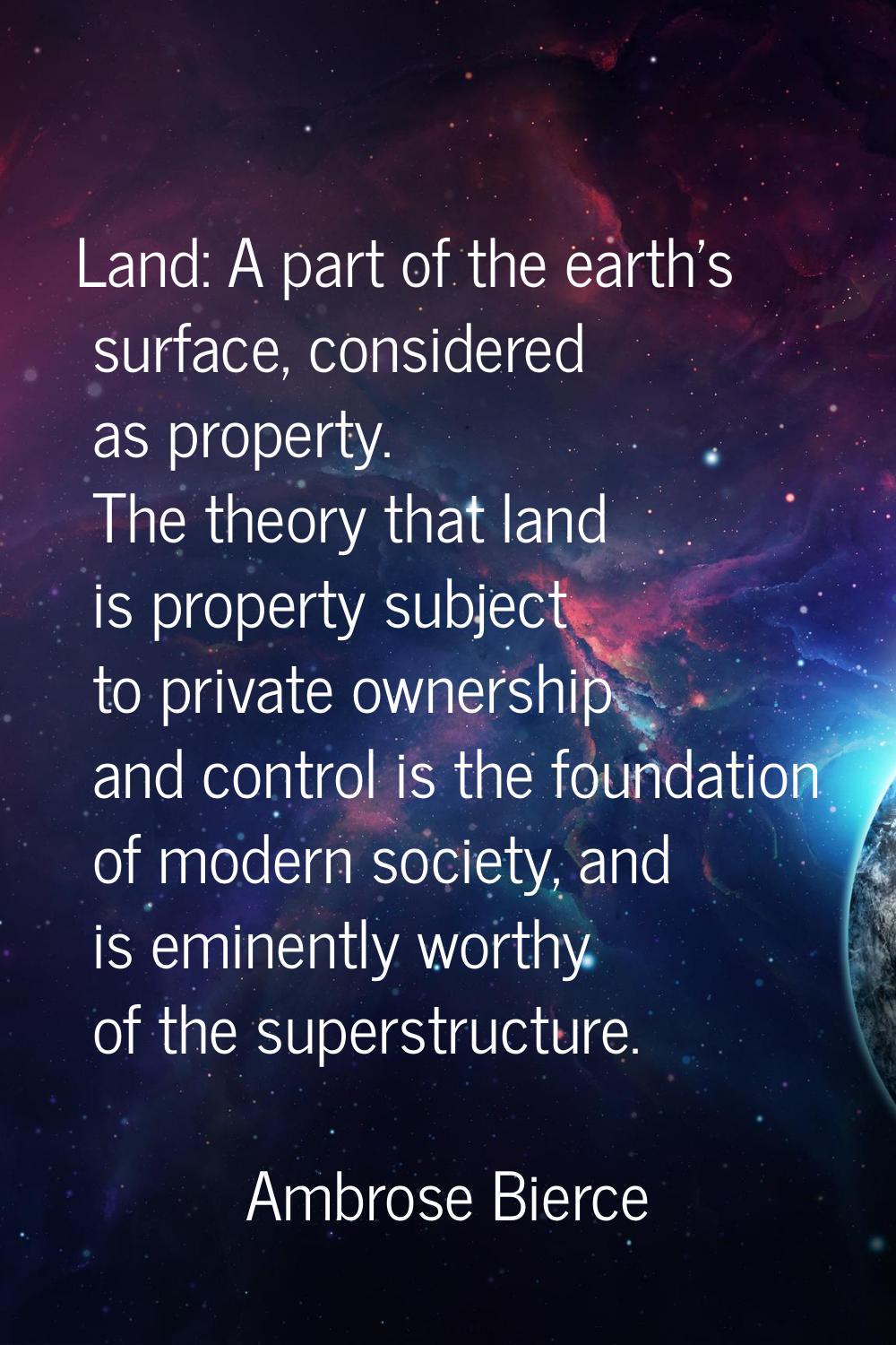 Land: A part of the earth's surface, considered as property. The theory that land is property subje