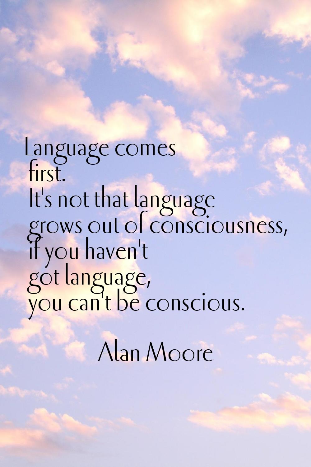 Language comes first. It's not that language grows out of consciousness, if you haven't got languag